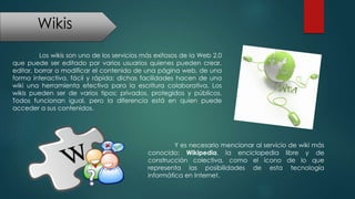 Wikis
Los wikis son uno de los servicios más exitosos de la Web 2.0
que puede ser editado por varios usuarios quienes pueden crear,
editar, borrar o modificar el contenido de una página web, de una
forma interactiva, fácil y rápida; dichas facilidades hacen de una
wiki una herramienta efectiva para la escritura colaborativa. Los
wikis pueden ser de varios tipos; privados, protegidos y públicos.
Todos funcionan igual, pero la diferencia está en quien puede
acceder a sus contenidos.
Y es necesario mencionar al servicio de wiki más
conocido; Wikipedia, la enciclopedia libre y de
construcción colectiva, como el ícono de lo que
representa las posibilidades de esta tecnología
informática en Internet.
 