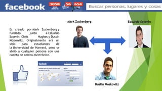 Es creado por Mark Zuckerberg y
fundado junto a Eduardo
Saverin, Chris Hughes y Dustin
Moskovitz. Originalmente era un
sitio para estudiantes de
la Universidad de Harvard, pero se
abrió a cualquier persona con una
cuenta de correo electrónico.
Mark ZuckerbergMark Zuckerberg Eduardo SaverinEduardo Saverin
Dustin MoskovitzDustin Moskovitz
 