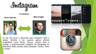 Es una red social y aplicación para compartir fotos y
videos. Permite a los usuarios aplicar efectos
fotográficos como filtros, marcos, colores retro y
vintage, y posteriormente compartir las fotografías en
diferentes redes sociales como Facebook, Tumblr, Flickr
y Twitter.
kevin Systromkevin Systrom
Fundadores
Mike kriegerMike krieger
 