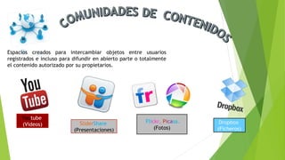 Espacios creados para intercambiar objetos entre usuarios
registrados e incluso para difundir en abierto parte o totalmente
el contenido autorizado por su propietarios.
Youtube
(Videos) SliderShare
(Presentaciones)
Flickr, Picasa.
(Fotos)
Dropbox
(Ficheros)
 