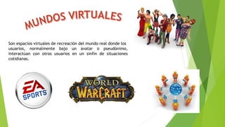 Son espacios virtuales de recreación del mundo real donde los
usuarios, normalmente bajo un avatar o pseudónimo,
interactúan con otros usuarios en un sinfín de situaciones
cotidianas.
 