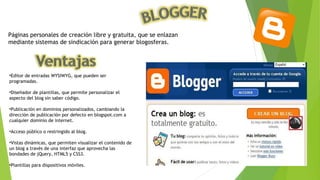 Páginas personales de creación libre y gratuita, que se enlazan
mediante sistemas de sindicación para generar blogosferas.
•Editor de entradas WYSIWYG, que pueden ser
programadas.
•Diseñador de plantillas, que permite personalizar el
aspecto del blog sin saber código.
•Publicación en dominios personalizados, cambiando la
dirección de publicación por defecto en blogspot.com a
cualquier dominio de internet.
•Acceso público o restringido al blog.
•Vistas dinámicas, que permiten visualizar el contenido de
un blog a través de una interfaz que aprovecha las
bondades de jQuery, HTML5 y CSS3.
•Plantillas para dispositivos móviles.
 