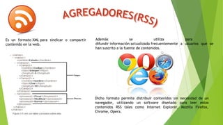Es un formato XML para sindicar o compartir
contenido en la web.
Además se utiliza para
difundir información actualizada frecuentemente a usuarios que se
han suscrito a la fuente de contenidos.
Dicho formato permite distribuir contenidos sin necesidad de un
navegador, utilizando un software diseñado para leer estos
contenidos RSS tales como Internet Explorer, Mozilla Firefox,
Chrome, Opera.
 