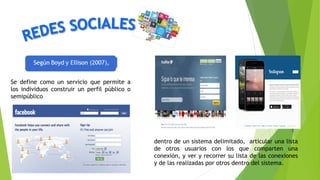 dentro de un sistema delimitado, articular una lista
de otros usuarios con los que comparten una
conexión, y ver y recorrer su lista de las conexiones
y de las realizadas por otros dentro del sistema.
Se define como un servicio que permite a
los individuos construir un perfil público o
semipúblico
 