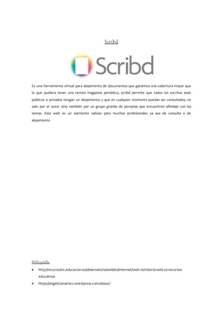 Scribd
Es una herramienta virtual para alojamiento de documentos que garantiza una cobertura mayor que
la que pudiera tener una revista magazine periódico, scribd permite que todos los escritos sean
públicos o privados tengan un alojamiento, y que en cualquier momento puedan ser consultados, no
solo por el autor sino también por un grupo grande de personas que encuentren afinidad con los
temas. Esta web es un elemento valioso para muchos profesionales ya sea de consulta o de
alojamiento
Bibliografía:
 http://recursostic.educacion.es/observatorio/web/es/internet/web-20/1060-la-web-20-recursos-
educativos
 https://angelicamaria12.wordpress.com/about/
 