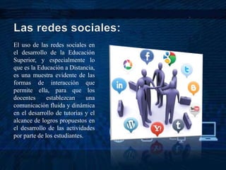 El uso de las redes sociales en
el desarrollo de la Educación
Superior, y especialmente lo
que es la Educación a Distancia,
es una muestra evidente de las
formas de interacción que
permite ella, para que los
docentes establezcan una
comunicación fluida y dinámica
en el desarrollo de tutorías y el
alcance de logros propuestos en
el desarrollo de las actividades
por parte de los estudiantes.
 