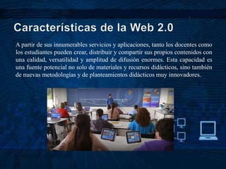 A partir de sus innumerables servicios y aplicaciones, tanto los docentes como
los estudiantes pueden crear, distribuir y compartir sus propios contenidos con
una calidad, versatilidad y amplitud de difusión enormes. Esta capacidad es
una fuente potencial no solo de materiales y recursos didácticos, sino también
de nuevas metodologías y de planteamientos didácticos muy innovadores.
 