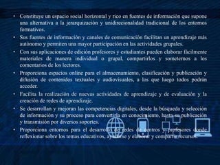 • Constituye un espacio social horizontal y rico en fuentes de información que supone
una alternativa a la jerarquización y unidirecionalidad tradicional de los entornos
formativos.
• Sus fuentes de información y canales de comunicación facilitan un aprendizaje más
autónomo y permiten una mayor participación en las actividades grupales.
• Con sus aplicaciones de edición profesores y estudiantes pueden elaborar fácilmente
materiales de manera individual o grupal, compartirlos y someternos a los
comentarios de los lectores.
• Proporciona espacios online para el almacenamiento, clasificación y publicación y
difusión de contenidos textuales y audiovisuales, a los que luego todos podrán
acceder.
• Facilita la realización de nuevas actividades de aprendizaje y de evaluación y la
creación de redes de aprendizaje.
• Se desarrollan y mejoran las competencias digitales, desde la búsqueda y selección
de información y su proceso para convertirla en conocimiento, hasta su publicación
y transmisión por diversos soportes.
• Proporciona entornos para el desarrollo de redes de centros y profesores donde
reflexionar sobre los temas educativos, ayudarse y elaborar y compartir recursos.
 