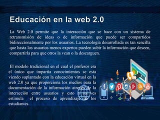 La Web 2.0 permite que la interacción que se hace con un sistema de
retransmisión de ideas o de información que puede ser compartidos
bidireccionalmente por los usuarios. La tecnología desarrollada es tan sencilla
que hasta los usuarios menos expertos pueden subir la información que deseen,
compartirla para que otros la vean o la descarguen.
El modelo tradicional en el cual el profesor era
el único que impartía conocimientos se esta
viendo suplantado con la educación virtual en la
web 2.0 ya que proporciona los medios para la
documentación de la información atreves de la
interacción entre usuarios y esto a su ves
estimula el proceso de aprendizaje de los
estudiantes.
 