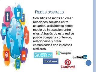 REDES SOCIALES
Son sitios basados en crear
relaciones sociales entre
usuarios, utilizándose como
medio de interacción entre
ellos. A través de esta red se
puede compartir contenido,
relacionarse y crear
comunidades con intereses
similares.
 