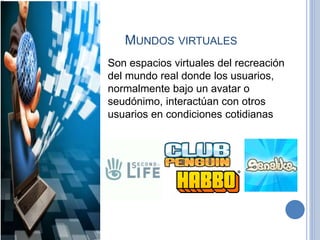 MUNDOS VIRTUALES
Son espacios virtuales del recreación
del mundo real donde los usuarios,
normalmente bajo un avatar o
seudónimo, interactúan con otros
usuarios en condiciones cotidianas
 