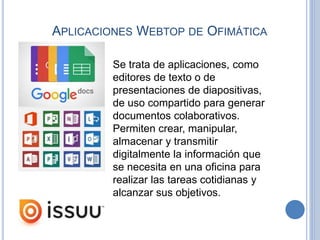APLICACIONES WEBTOP DE OFIMÁTICA
Se trata de aplicaciones, como
editores de texto o de
presentaciones de diapositivas,
de uso compartido para generar
documentos colaborativos.
Permiten crear, manipular,
almacenar y transmitir
digitalmente la información que
se necesita en una oficina para
realizar las tareas cotidianas y
alcanzar sus objetivos.
 