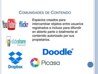 COMUNIDADES DE CONTENIDO
Espacios creados para
intercambiar objetos entre usuarios
registrados e incluso para difundir
en abierto parte o totalmente el
contenido autorizado por sus
propietarios.
 