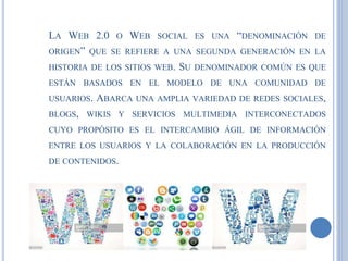 LA WEB 2.0 O WEB SOCIAL ES UNA “DENOMINACIÓN DE
ORIGEN” QUE SE REFIERE A UNA SEGUNDA GENERACIÓN EN LA
HISTORIA DE LOS SITIOS WEB. SU DENOMINADOR COMÚN ES QUE
ESTÁN BASADOS EN EL MODELO DE UNA COMUNIDAD DE
USUARIOS. ABARCA UNA AMPLIA VARIEDAD DE REDES SOCIALES,
BLOGS, WIKIS Y SERVICIOS MULTIMEDIA INTERCONECTADOS
CUYO PROPÓSITO ES EL INTERCAMBIO ÁGIL DE INFORMACIÓN
ENTRE LOS USUARIOS Y LA COLABORACIÓN EN LA PRODUCCIÓN
DE CONTENIDOS.
 