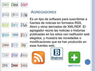 AGREGADORES
Es un tipo de software para suscribirse a
fuentes de noticias en formatos RSS,
Atom y otros derivados de XML/RDF. El
agregador reúne las noticias o historias
publicadas en los sitios con redifusión web
elegidos, y muestra las novedades o
modificaciones que se han producido en
esas fuentes web.
 