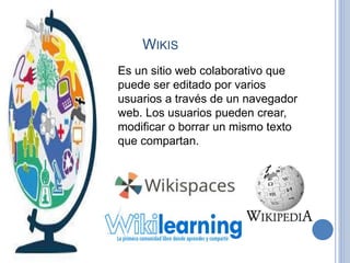 WIKIS
Es un sitio web colaborativo que
puede ser editado por varios
usuarios a través de un navegador
web. Los usuarios pueden crear,
modificar o borrar un mismo texto
que compartan.
 