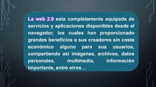 La web 2.0 esta completamente equipada de
servicios y aplicaciones disponibles desde el
navegador, los cuales han proporcionado
grandes beneficios a sus creadores sin coste
económico alguno para sus usuarios,
compartiendo así imágenes, archivos, datos
personales, multimedia, información
importante, entre otros…
 