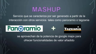 Servicio que se caracteriza por ser generado a partir de la
interacción con otros servicios tales como panoramio o tagzania
se aprovechan de la potencia de google maps para
ofrecer funcionalidades de valor añadido
 
