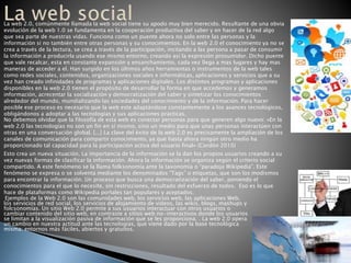 La web 2.0, comúnmente llamada la web social tiene su apodo muy bien merecido. Resultante de una obvia
evolución de la web 1.0 se fundamenta en la cooperación productiva del saber y en hacer de la red algo
que sea parte de nuestras vidas. Funciona como un puente ahora no solo entre las personas y la
información si no también entre otras personas y su conocimientos. En la web 2.0 el conocimiento ya no se
crea a través de la lectura, se crea a través de la participación, incitando a las persona a pasar de consumir
la información a producirla usando ese mismo entorno, creando así la expresión prosumidor. Dicho puente
que vale recalcar, esta en constante expansión y ensanchamiento, cada vez llega a mas lugares y hay mas
maneras de acceder a el. Han surgido en los últimos años herramientas o instrumentos de la web tales
como redes sociales, contenidos, organizaciones sociales e informáticas, aplicaciones y servicios que a su
vez han creado infinidades de programas y aplicaciones digitales. Los distintos programas y aplicaciones
disponibles en la web 2.0 tienen el propósito de desarrollar la forma en que accedemos y generamos
información, acrecentar la socialización y democratización del saber y sintetizar los conocimientos
alrededor del mundo, mundializando las sociedades del conocimiento y de la información. Para hacer
posible ese proceso es necesario que la web este adaptándose constantemente a los avances tecnológicos,
obligándonos a adoptar a las tecnologías y sus aplicaciones practicas.
No debemos olvidar que la filosofía de esta web es conectar personas para que generen algo nuevo: «En la
web 2.0 las tecnologías no son un fin en sí mismo, sino un medio para que unas personas interactúen con
otras en una conversación global. [...] La clave del éxito de la web 2.0 es precisamente la ampliación de los
canales de comunicación para compartir conocimiento, ya que hasta ahora ningún otro medio ha
proporcionado tal capacidad para la participación activa del usuario final» (Cordón 2010)
Esto crea un nueva situación. La importancia de la información se la dan los propios usuarios creando a su
vez nuevas formas de clasificar la información. Ahora la información se organiza según el criterio social
compartido. A este fenómeno se la llama folksonomía ante la taxonomía o “paradoja Wikipedia”. Este
fenómeno se expresa o se solventa mediante los denominados “Tags” o etiquetas, que son los modismos
para encontrar la información. Un proceso que busca una democratización del saber, poniendo el
conocimientos para el que lo necesite, sin restricciones, resultado del esfuerzo de todos. Eso es lo que
hace de plataformas como Wikipedia portales tan populares y aceptados.
Ejemplos de la Web 2.0 son las comunidades web, los servicios web, las aplicaciones Web,
los servicios de red social, los servicios de alojamiento de videos, las wikis, blogs, mashups y
folcsonomías. Un sitio Web 2.0 permite a sus usuarios interactuar con otros usuarios o
cambiar contenido del sitio web, en contraste a sitios web no-interactivos donde los usuarios
se limitan a la visualización pasiva de información que se les proporciona. . La web 2.0 opera
un cambio en nuestra actitud ante las tecnologías, que viene dado por la base tecnológica
misma: entornos más fáciles, abiertos y gratuitos.
 