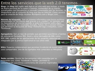 Redes sociales: Quizás las herramientas más conocidas por su
extendido uso, como Facebook o Twitter, permiten la
comunicación sincrónica y asincrónica de usuarios registrados
Blogs: Un blog (del inglés web log) es un sitio web que incluye, a modo
de diario personal de su autor o autores, contenidos de su interés,
actualizados con frecuencia y a menudo comentados por los lectores. La
blogosferas son el conjunto de blog que hay en internet. Como servicio
para la creación de blogs resaltan Wordpress.com y Bloger.com.
Motores de búsqueda: Son un sistema informático que busca archivos
almacenados en servidores web gracias a su «spider». Un ejemplo son
los buscadores de Internet cuando se pide información sobre algún
tema. Además de los conocidos (Google, Yahoo, etc.), existen motores
que permiten la búsqueda de blogs mediante tags o etiquetas, como
Technorati.
Agregadores: Son un tipo de portales que permiten suscribirse a fuentes
de noticias en formatos RSS, Atom y otros derivados de XML como
RDF/XML a partir de las aportaciones de los usuarios, entornos ya
integrados por la prensa tradicional en sus sitios web.
Wikis: Espacios colaborativos que permiten la edición de textos para
usos compartidos. Uno de los ejemplos más conocidos es Wikipedia.
 