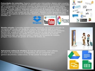 Comunidades de contenidos: Espacios creados para intercambiar objetos entre usuarios
registrados e incluso para difundir en abierto parte o totalmente el contenido autorizado
por su propietarios. Los primeros sistemas de administración de contenidos fueron
desarrollados por organizaciones que publicaban una gran cantidad de contenido en
Internet. Youtube (vídeos), Slideshare (presentaciones de diapositivas), Flickr o Picasa
(fotos), Dropbox (ficheros), junto con Megaupload (portal cerrado por el FBI en enero de
2012), serían los más usados por los internautas. También existen plataformas para
compartir marcadores de web favoritas (Delicio.us), organizadores de citas o eventos
(Doodle), etc.
Mundos virtuales: Conocidos también como metaversos, son espacios virtuales de
recreación del mundo real donde los usuarios, normalmente bajo un avatar o
pseudónimo, interactúan con otros usuarios en un sinfín de situaciones cotidianas.
Second Life, surgida en 2003, ha significado un hito en este tipo de iniciativas,
aunque otros espacios han venido a cubrir ámbitos específicos de relación,
normalmente bajo una cobertura lúdica: Grépolis (de recreación de ciudades
griegas), Goal United (de gestión de clubes de fútbol), etc.
Aplicaciones webtop de ofimática: Se trata de aplicaciones, como editores
de texto o de presentaciones de diapositivas, de uso compartido para
generar documentos colaborativos. El más común es Google docs.
 