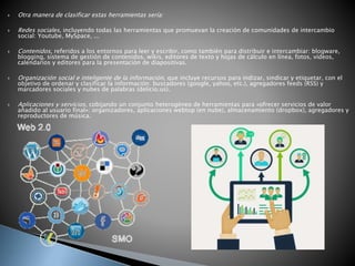  Otra manera de clasificar estas herramientas sería:
 Redes sociales, incluyendo todas las herramientas que promuevan la creación de comunidades de intercambio
social: Youtube, MySpace, ...
 Contenidos, referidos a los entornos para leer y escribir, como también para distribuir e intercambiar: blogware,
blogging, sistema de gestión de contenidos, wikis, editores de texto y hojas de cálculo en línea, fotos, vídeos,
calendarios y editores para la presentación de diapositivas.
 Organización social e inteligente de la información, que incluye recursos para indizar, sindicar y etiquetar, con el
objetivo de ordenar y clasificar la información: buscadores (google, yahoo, etc.), agregadores feeds (RSS) y
marcadores sociales y nubes de palabras (delicio.us).
 Aplicaciones y servicios, cobijando un conjunto heterogéneo de herramientas para «ofrecer servicios de valor
añadido al usuario final»: organizadores, aplicaciones webtop (en nube), almacenamiento (dropbox), agregadores y
reproductores de música.
 