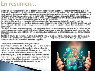 El uso de las redes sociales en el desarrollo de la Educación Superior, y especialmente lo que es la
Educación a Distancia, es una muestra evidente de las formas de interacción que permite la web 2.0,
para que los docentes establezcan una comunicación fluida y dinámica en el desarrollo de tutorías y
el alcance de logros propuestos en el desarrollo de las actividades por parte de los estudiantes.
La Web 2.0, ha sido una transición entre la Web 1.0, que establecía un sistema unidireccional entre
los usuarios, los cuales únicamente ejercían el rol de receptores.
Es indiscutible resaltar la importancia que ejercen las Tecnologías de la Información y de las
Comunicaciones como los medios adecuados de comunicación y transmisión de información, ya sea
de forma asincrónica o sincrónica, para la interacción entre los usuarios (estudiantes, tutores) en la
Educación.
Las redes sociales juegan un papel protagónico y demasiado importante hoy día, en el desarrollo o
transformación de la educación. El uso de blogs o Weblogs, el uso de ellas para subir material y la
comunicación que se establece, ofrece demasiadas ventajas en la organización de las comunidades
virtuales.
También, el uso de recursos multimedia, como fotos, sonidos, videos etc., hacen que se tengan en
cuenta como actores importantes en el progreso de las regiones y comunidades, ya que permiten
compartir de forma mas fácil recursos digitales.
Obvio, también tienen desventajas como la
participación masiva de todas las personas que quieran
entrar en ellas. esto puede conducir a la pérdida de
privacidad en la producción de ideas y en la restricción
de una posible violación de derechos de autor.
Sin duda alguna, estos elementos nos ayudan a tener
mejores recursos para optar por mejores condiciones
en el desarrollo de la educación, especialmente en
comunidades alejadas de las grandes urbes.
 