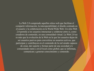La Web 2.0 comprende aquellos sitios web que facilitan el
compartir información, la interoperabilidad, el diseño centrado en
el usuario y la colaboración en la World Wide Web. Un sitio Web
2.0 permite a los usuarios interactuar y colaborar entre sí, como
creadores de contenido, en una comunidad virtual. La Web 2.0 no
es más que la evolución de la Web en la que los usuarios dejan de
ser usuarios pasivos para convertirse en usuarios activos, que
participan y contribuyen en el contenido de la red siendo capaces
de crear, dar soporte y formar parte de una sociedad y/o
comunidades tanto a nivel local como global; que se informan,
comunican y generan conocimiento y contenido.
 