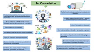 Sus Características
Transforma al usuario de ser un buscador pasivo a
un ente activo capaz de intercambiar y suministrar
información.
Facilita la publicación, la consulta y la investigación de
contenidos
Ahorra tiempo y dinero al usuario
Incluye aplicaciones de escritorio en aplicaciones web
Separa los contenidos de las presentaciones
Es un medio para la distribución de servicio,
búsqueda, selección y construcción de información.
Transforma al usuario en más que un simple
consumidor en productor de contenidos.
Utiliza sindicación de contenidos
Crear sistemas colaborativos para alcanzar logros
comunes que a su vez sean puntuados.
Crear sistemas de puntuación de actividades y logros
de objetivos.
Crear entornos lúdicos multimedia y reproducirlos en grupos.
Crear sistemas de refuerzo positivos entre los componentes
del grupo cuando uno de ellos alcanza un logro.
Crear un sistema de competencia que estimule la
adquisición de conocimientos.
El usuario es quien decide como usar y gestionar
las herramientas disponibles en internet.
 