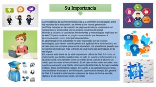 Su Importancia
La importancia de las herramientas web 2.0, permiten la interacción entre
los mundos de la educación, se refiere a una nueva generación
de Webs basadas en la creación de páginas donde los contenidos son
compartidos y producidos por los propios usuarios del portal.
Mostrar al usuario, el uso de las herramientas y metodologías implícitas en
la web 2.0 para construir su propio conocimiento que favorecen a
la comunicación, como principal característica.
El aprendizaje en la actualidad ha sido impactado por las nuevas
tecnologías, que vienen contribuyendo a la agilidad de la información y en
el caso que nos compete como es la educación y la enseñanza, puesto que
se conoce de todo aún más a través de una teoría del aprendizaje en la
era digital.
En nuestra vida diaria es de vital importancia utilizar la Web 2.0 como un
instrumento que facilita nuestra vida, no solo en cuanto a información ni a
la parte social, sino también como un medio en el cual de al alumno un
medio para acceder al conocimiento. En el caso de las redes sociales, nos
ayudan a compartir una infinita información facilitándola de forma inmediata
(videos, fotos, comentarios, blogs). En cuanto a las aplicaciones en línea,
nos facilitaran el acceso a la información, optimizando tiempo. En general
la Web 2.0 tendrá la información a alcance de todos de forma sencilla,
rápida y en la mayoría de veces, sin costo.
 