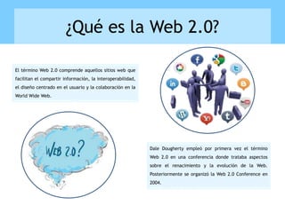 ¿Qué es la Web 2.0?
Dale Dougherty empleó por primera vez el término
Web 2.0 en una conferencia donde trataba aspectos
sobre el renacimiento y la evolución de la Web.
Posteriormente se organizó la Web 2.0 Conference en
2004.
El término Web 2.0 comprende aquellos sitios web que
facilitan el compartir información, la interoperabilidad,
el diseño centrado en el usuario y la colaboración en la
World Wide Web.
 