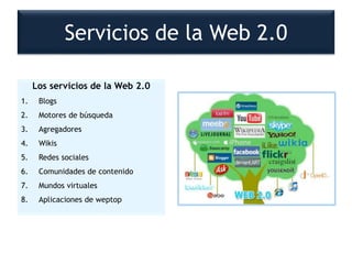 Los servicios de la Web 2.0
1. Blogs
2. Motores de búsqueda
3. Agregadores
4. Wikis
5. Redes sociales
6. Comunidades de contenido
7. Mundos virtuales
8. Aplicaciones de weptop
Servicios de la Web 2.0
 