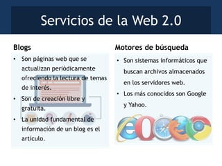 • Son sistemas informáticos que
buscan archivos almacenados
en los servidores web.
• Los más conocidos son Google
y Yahoo.
• Son páginas web que se
actualizan periódicamente
ofreciendo la lectura de temas
de interés.
• Son de creación libre y
gratuita.
• La unidad fundamental de
información de un blog es el
artículo.
Servicios de la Web 2.0
Blogs Motores de búsqueda
 