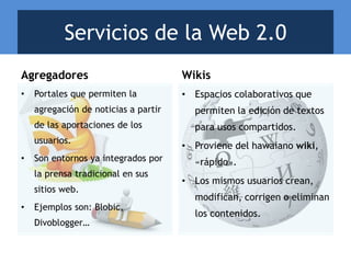 Agregadores
• Portales que permiten la
agregación de noticias a partir
de las aportaciones de los
usuarios.
• Son entornos ya integrados por
la prensa tradicional en sus
sitios web.
• Ejemplos son: Blobic,
Divoblogger…
Wikis
• Espacios colaborativos que
permiten la edición de textos
para usos compartidos.
• Proviene del hawaiano wiki,
«rápido».
• Los mismos usuarios crean,
modifican, corrigen o eliminan
los contenidos.
Servicios de la Web 2.0
 