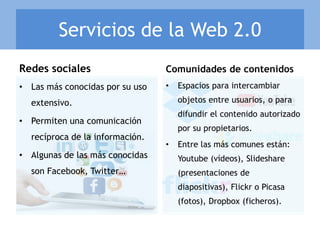 • Espacios para intercambiar
objetos entre usuarios, o para
difundir el contenido autorizado
por su propietarios.
• Entre las más comunes están:
Youtube (vídeos), Slideshare
(presentaciones de
diapositivas), Flickr o Picasa
(fotos), Dropbox (ficheros).
Redes sociales Comunidades de contenidos
Servicios de la Web 2.0
• Las más conocidas por su uso
extensivo.
• Permiten una comunicación
recíproca de la información.
• Algunas de las más conocidas
son Facebook, Twitter…
 