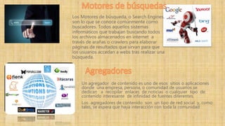 Un agregador de contenido es uno de esos sitios o aplicaciones
donde una empresa, persona, o comunidad de usuarios se
dedican a recopilar enlaces de noticias o cualquier tipo de
contenido interesante de infinidad de fuentes diferentes.
Los agregadores de contenido son un tipo de red social y, como
tales, se espera que haya interacción con toda la comunidad
Los Motores de búsqueda, o Search Engines,
son lo que se conoce comúnmente como
buscadores. Todos aquellos sistemas
informáticos que trabajan buscando todos
los archivos almacenados en internet a
través de arañas o crawlers para elaborar
páginas de resultados que sirvan para que
los usuarios accedan a webs tras realizar una
búsqueda.
 