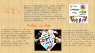 las redes sociales le dan el
protagonismo a los usuarios y a las
comunidades que estos conforman. .
Estos sitios facilitan la comunicación
entre las personas, el intercambio de
información (como fotos, videos y
más) y les permiten conocer gente
nueva, ampliando aún más su red.
Wiki es un concepto que se utiliza en el ámbito
de Internet para referirse a las páginas web
cuyos contenidos pueden ser editados por
múltiples usuarios a través de cualquier
navegador. Dichas páginas, por lo tanto, se
desarrollan a partir de la colaboración de los
internautas, quienes pueden agregar, modificar
o eliminar información
Tradicionalmente, una red social se
ha definido como un conjunto de
personas que tienen vínculos entre
sí, sea por temas comerciales,
amistad, trabajo, parentesco, etc.
sitios web conformados por
comunidades de personas que
tienen cosas en común
 