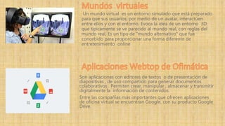 Son aplicaciones con editores de textos o de presentación de
diapositivas , de uso compartido para generar documentos
colaborativos . Permiten crear, manipular , almacenar y transmitir
digitalmente la información de contenidos.
Entre las compañías más importantes que ofrecen aplicaciones
de oficina virtual se encuentran Google, con su producto Google
Drive.
Un mundo virtual es un entorno simulado que está preparado
para que sus usuarios, por medio de un avatar, interactúen
entre ellos y con el entorno. Evoca la idea de un entorno 3D
que típicamente se ve parecido al mundo real, con reglas del
mundo real, Es un tipo de "mundo alternativo" que fue
concebido para proporcionar una forma diferente de
entretenimiento online
 