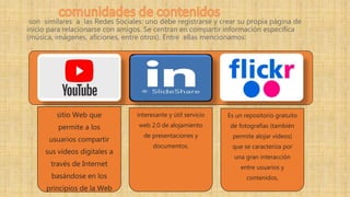 son similares a las Redes Sociales: uno debe registrarse y crear su propia página de
inicio para relacionarse con amigos. Se centran en compartir información específica
(música, imágenes, aficiones, entre otros). Entre ellas mencionamos:
sitio Web que
permite a los
usuarios compartir
sus vídeos digitales a
través de Internet
basándose en los
principios de la Web
interesante y útil servicio
web 2.0 de alojamiento
de presentaciones y
documentos.
Es un repositorio gratuito
de fotografías (también
permite alojar vídeos)
que se caracteriza por
una gran interacción
entre usuarios y
contenidos,
 
