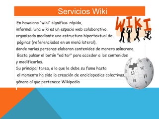 Servicios Wiki
En hawaiano "wiki" significa: rápido,
informal. Una wiki es un espacio web colaborativo,
organizado mediante una estructura hipertextual de
páginas (referenciadas en un menú lateral),
donde varias personas elaboran contenidos de manera asíncrona.
Basta pulsar el botón "editar" para acceder a los contenidos
y modificarlos.
Su principal tarea, a la que le debe su fama hasta
el momento ha sido la creación de enciclopedias colectivas,
género al que pertenece Wikipedia
 