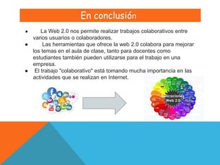 En conclusión
● La Web 2.0 nos permite realizar trabajos colaborativos entre
varios usuarios o colaboradores.
● Las herramientas que ofrece la web 2.0 colabora para mejorar
los temas en el aula de clase​, tanto para docentes como
estudiantes también pueden utilizarse para el trabajo en una
empresa.
● El trabajo "colaborativo" está tomando mucha importancia en las
actividades que se realizan en Internet.
 