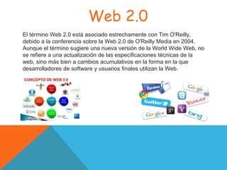 Web 2.0
El término Web 2.0 está asociado estrechamente con Tim O'Reilly,
debido a la conferencia sobre la Web 2.0 de O'Reilly Media en 2004.​
Aunque el término sugiere una nueva versión de la World Wide Web, no
se refiere a una actualización de las especificaciones técnicas de la
web, sino más bien a cambios acumulativos en la forma en la que
desarrolladores de software y usuarios finales utilizan la Web.
 