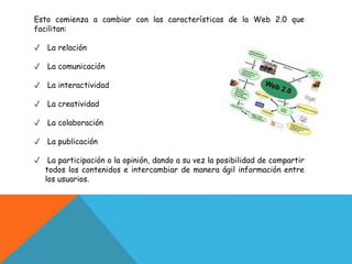 Esto comienza a cambiar con las características de la Web 2.0 que
facilitan:
✓ La relación
✓ La comunicación
✓ La interactividad
✓ La creatividad
✓ La colaboración
✓ La publicación
✓ La participación o la opinión, dando a su vez la posibilidad de compartir
todos los contenidos e intercambiar de manera ágil información entre
los usuarios.
 
