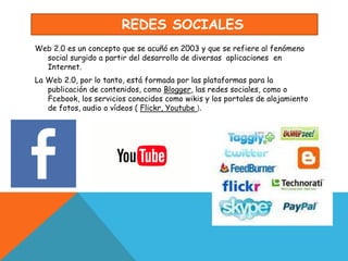 REDES SOCIALES
Web 2.0 es un concepto que se acuñó en 2003 y que se refiere al fenómeno
social surgido a partir del desarrollo de diversas aplicaciones en
Internet.
La Web 2.0, por lo tanto, está formada por las plataformas para la
publicación de contenidos, como Blogger, las redes sociales, como o
Fcebook, los servicios conocidos como wikis y los portales de alojamiento
de fotos, audio o vídeos ( Flickr, Youtube ).
 