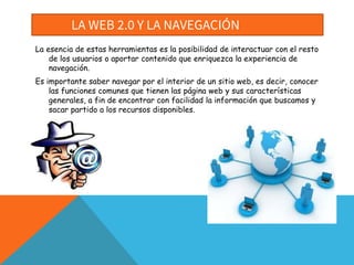 LA WEB 2.0 Y LA NAVEGACIÓN
La esencia de estas herramientas es la posibilidad de interactuar con el resto
de los usuarios o aportar contenido que enriquezca la experiencia de
navegación.
Es importante saber navegar por el interior de un sitio web, es decir, conocer
las funciones comunes que tienen las página web y sus características
generales, a fin de encontrar con facilidad la información que buscamos y
sacar partido a los recursos disponibles.
 