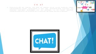 C H A T
 C o m u n i c a c i ó n e n t i e m p o r e a l q u e s e r e a l i z a e n t r e v a r i o s u s u a r i o s c u y a s
c o m p u t a d o r a s e s t á n c o n e c t a d a s a u n a r e d , g e n e r a l m e n t e I n t e r n e t ; l o s
u s u a r i o s e s c r i b e n m e n s a j e s e n s u t e c l a d o , y e l t e x t o a p a r e c e
a u t o m á t i c a m e n t e y a l i n s t a n t e e n e l m o n i t o r d e t o d o s l o s p a r t i c i p a n t e s
 