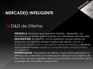 MERCADEO INTELIGENTE 
 D&D de Comunicaciones Comerciales 
 DIRIGIDA A las empresas que requieren diseñar, desarrollar y/o 
transformar la manera de informar, sobre si mismos y/o sus ofertas, para 
acercarse a sus metas con comunicaciones asertivas de tipo comercial. 
 DESCRIPCIÓN: Una vez definido lo que la empresa quiere lograr en 
términos comerciales y de mercadeo, se (Re) diseña la información 
(Contenidos), se estructura la comunicación (Textual y gráfica) y el uso de 
los medios. Se diseña el encadenamiento de la información 
(Navegabilidad), el ordenamiento de la entrega (Intuitividad) y el 
seguimiento de los procesos intermedios (Funcionalidad) 
 ENTREGABLES: Un D&D de la comunicación comercial (Ejemplo: De la 
empresa (1), o de una oferta (1)) se entrega documentado con los 
contenidos mencionados en la descripción. 
 