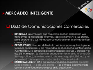 MERCADEO INTELIGENTE 
 D&D de Campañas Promocionales 
 DIRIGIDA A: Empresas que requieren diseñar y desarrollar dinámicas 
promocionales para fortalecer su posicionamiento en el mercado y/o las 
ventas de una Marca: Oferta en particular 
 DESCRIPCIÓN: Diseñar y/o Re-Diseñar el conjunto de actividades de 
comunicación y promoción para dinamizar los impactos comerciales y de 
mercadeo de una marca y/o oferta 
 ENTREGABLES: Propuestas de campañas. Cada campaña aprobada se 
entrega documentada con información sobre el nicho objetivo de 
mercado, el marco genérico de la comunicación comercial y la estrategia 
de promoción 
 