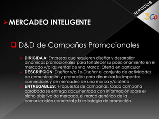 MERCADEO INTELIGENTE 
 Gerencia de Mercadeo (Outsourcing) 
 DIRIGIDA A: Empresas que requieren acompañamiento profesional 
especializado para dirigir el área y/o proyectos de mercadeo 
 DESCRIPCIÓN: Diseñar y desarrollar actividades que impacten los 
indicadores de mercado de la empresa de acuerdo a los parámetros y 
propósitos previamente acordados. 
 
