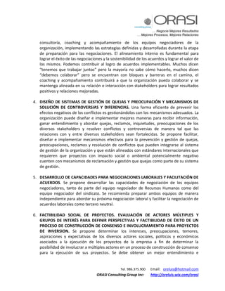 … Negocie Mejores Resultados
… Mejores Procesos, Mejores Relaciones
Tel. 986.375.900 Email: oreluis@hotmail.com
ORASI Consulting Group Inc: http://oreluis.wix.com/orasi
consultoría, coaching y acompañamiento de los equipos negociadores de la
organización, implementando las estrategias definidas y desarrolladas durante la etapa
de preparación para las negociaciones. El alineamiento interno es fundamental para
lograr el éxito de las negociaciones y la sostenibilidad de los acuerdos y lograr el valor de
los mismos. Podemos contribuir al logro de acuerdos implementables. Muchos dicen
“tenemos que trabajar juntos” pero la mayoría no sabe cómo hacerlo, muchos dicen
“debemos colaborar” pero se encuentran con bloques y barreras en el camino, el
coaching y acompañamiento contribuirá a que la organización pueda colaborar y se
mantenga alineada en su relación e interacción con stakeholders para lograr resultados
positivos y relaciones mejoradas.
4. DISEÑO DE SISTEMAS DE GESTIÓN DE QUEJAS Y PREOCUPACIÓN Y MECANISMOS DE
SOLUCIÓN DE CONTROVERSIAS Y DIFERENCIAS. Una forma eficiente de prevenir los
efectos negativos de los conflictos es gestionándolos con los mecanismos adecuados. La
organización puede diseñar e implementar mejores maneras para recibir información,
ganar entendimiento y abordar quejas, reclamos, inquietudes, preocupaciones de los
diversos stakeholders y resolver conflictos y controversias de manera tal que las
relaciones con y entre diversos stakeholders sean fortalecidas. Se propone facilitar,
diseñar e implementar mecanismos efectivos para la prevención y gestión de quejas,
preocupaciones, reclamos y resolución de conflictos que pueden integrarse al sistema
de gestión de la organización y que están alineados con estándares internacionales que
requieren que proyectos con impacto social o ambiental potencialmente negativo
cuenten con mecanismos de reclamación y gestión que quejas como parte de su sistema
de gestión.
5. DESARROLLO DE CAPACIDADES PARA NEGOCIACIONES LABORALES Y FACILITACIÓN DE
ACUERDOS. Se propone desarrollar las capacidades de negociación de los equipos
negociadores, tanto de parte del equipo negociador de Recursos Humanos como del
equipo negociador del sindicato. Se recomienda preparar ambos equipos de manera
independiente para abordar su próxima negociación laboral y facilitar la negociación de
acuerdos laborales como tercero neutral.
6. FACTIBILIDAD SOCIAL DE PROYECTOS. EVALUACIÓN DE ACTORES MÚLTIPLES Y
GRUPOS DE INTERÉS PARA DEFINIR PERSPECTIVAS Y FACTIBILIDAD DE ÉXITO DE UN
PROCESO DE CONSTRUCCIÓN DE CONSENSO E INVOLUCRAMIENTO PARA PROYECTOS
DE INVERSION. Se propone determinar los intereses, preocupaciones, temores,
aspiraciones y expectativas de los diversos actores sociales, políticos y económicos
asociados a la ejecución de los proyectos de la empresa a fin de determinar la
posibilidad de involucrar a múltiples actores en un proceso de construcción de consenso
para la ejecución de sus proyectos. Se debe obtener un mejor entendimiento e
 